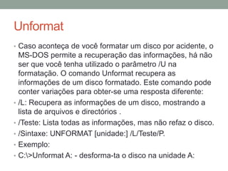 Unformat 
• Caso aconteça de você formatar um disco por acidente, o 
MS-DOS permite a recuperação das informações, há não 
ser que você tenha utilizado o parâmetro /U na 
formatação. O comando Unformat recupera as 
informações de um disco formatado. Este comando pode 
conter variações para obter-se uma resposta diferente: 
• /L: Recupera as informações de um disco, mostrando a 
lista de arquivos e directórios . 
• /Teste: Lista todas as informações, mas não refaz o disco. 
• /Sintaxe: UNFORMAT [unidade:] /L/Teste/P. 
• Exemplo: 
• C:>Unformat A: - desforma-ta o disco na unidade A: 
 
