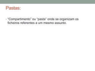 Pastas: 
• “Compartimento” ou “pasta” onde se organizam os 
ficheiros referentes a um mesmo assunto. 
 