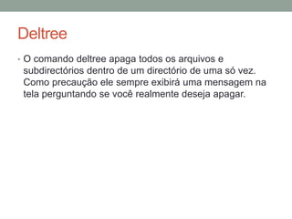 Deltree 
• O comando deltree apaga todos os arquivos e 
subdirectórios dentro de um directório de uma só vez. 
Como precaução ele sempre exibirá uma mensagem na 
tela perguntando se você realmente deseja apagar. 
 