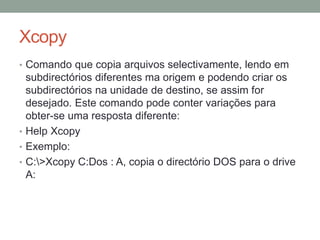 Xcopy 
• Comando que copia arquivos selectivamente, lendo em 
subdirectórios diferentes ma origem e podendo criar os 
subdirectórios na unidade de destino, se assim for 
desejado. Este comando pode conter variações para 
obter-se uma resposta diferente: 
• Help Xcopy 
• Exemplo: 
• C:>Xcopy C:Dos : A, copia o directório DOS para o drive 
A: 
