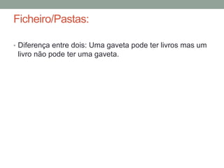 Ficheiro/Pastas: 
• Diferença entre dois: Uma gaveta pode ter livros mas um 
livro não pode ter uma gaveta. 
 