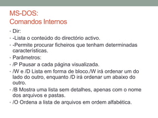 MS-DOS: 
Comandos Internos 
• Dir: 
• -Lista o conteúdo do directório activo. 
• -Permite procurar ficheiros que tenham determinadas 
características. 
• Parâmetros: 
• /P Pausar a cada página visualizada. 
• /W e /D Lista em forma de bloco./W irá ordenar um do 
lado do outro, enquanto /D irá ordenar um abaixo do 
outro. 
• /B Mostra uma lista sem detalhes, apenas com o nome 
dos arquivos e pastas. 
• /O Ordena a lista de arquivos em ordem alfabética. 
 