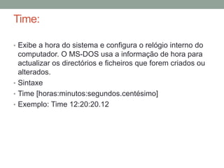 Time: 
• Exibe a hora do sistema e configura o relógio interno do 
computador. O MS-DOS usa a informação de hora para 
actualizar os directórios e ficheiros que forem criados ou 
alterados. 
• Sintaxe 
• Time [horas:minutos:segundos.centésimo] 
• Exemplo: Time 12:20:20.12 
 
