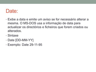 Date: 
• Exibe a data e emite um aviso se for necessário alterar a 
mesma. O MS-DOS usa a informação de data para 
actualizar os directórios e ficheiros que forem criados ou 
alterados. 
• Sintaxe 
• Date [DD-MM-YY] 
• Exemplo: Date 29-11-95 
 