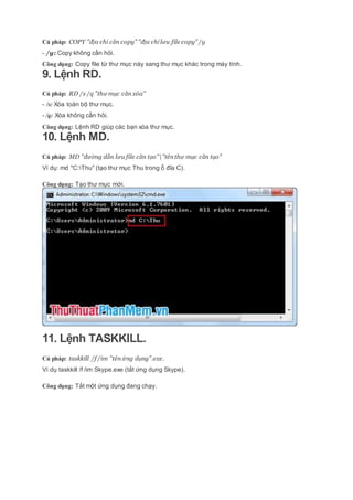 Cú pháp: COPY "địa chỉ cần copy" "địa chỉ lưu file copy" /y
- /y: Copy không cần hỏi.
Công dụng: Copy file từ thư mục này sang thư mục khác trong máy tính.
9. Lệnh RD.
Cú pháp: RD /s /q "thư mục cần xóa"
- /s: Xóa toàn bộ thư mục.
- /q: Xóa không cần hỏi.
Công dụng: Lệnh RD giúp các bạn xóa thư mục.
10. Lệnh MD.
Cú pháp: MD "đường dẫn lưu file cần tạo""tênthư mục cần tạo"
Ví dụ: md "C:Thu" (tạo thư mục Thu trong ổ đĩa C).
Công dụng: Tạo thư mục mới.
11. Lệnh TASKKILL.
Cú pháp: taskkill /f /im "tênứng dụng".exe.
Ví dụ taskkill /f /im Skype.exe (tắt ứng dụng Skype).
Công dụng: Tắt một ứng dụng đang chạy.
 