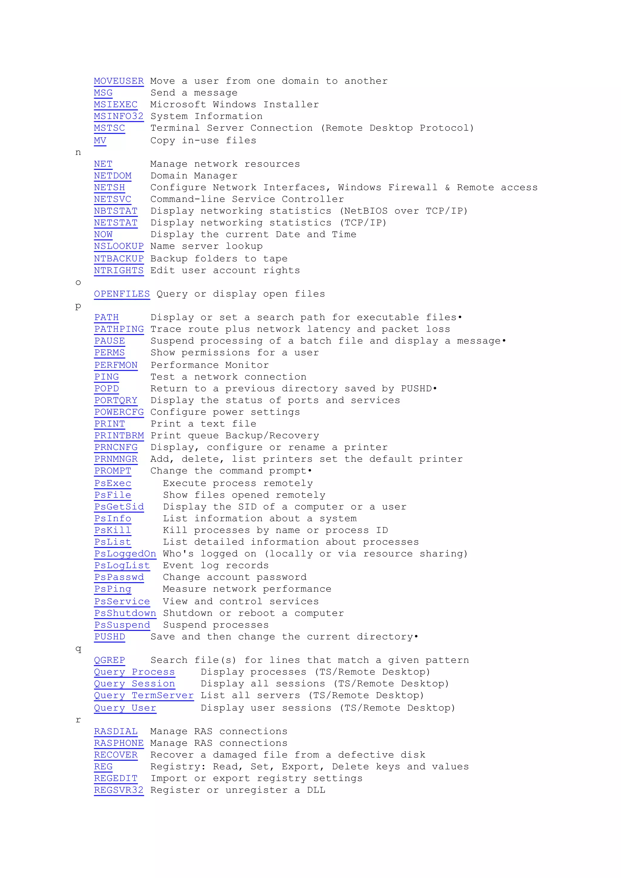 MOVEUSER Move a user from one domain to another
MSG Send a message
MSIEXEC Microsoft Windows Installer
MSINFO32 System Information
MSTSC Terminal Server Connection (Remote Desktop Protocol)
MV Copy in-use files
n
NET Manage network resources
NETDOM Domain Manager
NETSH Configure Network Interfaces, Windows Firewall & Remote access
NETSVC Command-line Service Controller
NBTSTAT Display networking statistics (NetBIOS over TCP/IP)
NETSTAT Display networking statistics (TCP/IP)
NOW Display the current Date and Time
NSLOOKUP Name server lookup
NTBACKUP Backup folders to tape
NTRIGHTS Edit user account rights
o
OPENFILES Query or display open files
p
PATH Display or set a search path for executable files•
PATHPING Trace route plus network latency and packet loss
PAUSE Suspend processing of a batch file and display a message•
PERMS Show permissions for a user
PERFMON Performance Monitor
PING Test a network connection
POPD Return to a previous directory saved by PUSHD•
PORTQRY Display the status of ports and services
POWERCFG Configure power settings
PRINT Print a text file
PRINTBRM Print queue Backup/Recovery
PRNCNFG Display, configure or rename a printer
PRNMNGR Add, delete, list printers set the default printer
PROMPT Change the command prompt•
PsExec Execute process remotely
PsFile Show files opened remotely
PsGetSid Display the SID of a computer or a user
PsInfo List information about a system
PsKill Kill processes by name or process ID
PsList List detailed information about processes
PsLoggedOn Who's logged on (locally or via resource sharing)
PsLogList Event log records
PsPasswd Change account password
PsPing Measure network performance
PsService View and control services
PsShutdown Shutdown or reboot a computer
PsSuspend Suspend processes
PUSHD Save and then change the current directory•
q
QGREP Search file(s) for lines that match a given pattern
Query Process Display processes (TS/Remote Desktop)
Query Session Display all sessions (TS/Remote Desktop)
Query TermServer List all servers (TS/Remote Desktop)
Query User Display user sessions (TS/Remote Desktop)
r
RASDIAL Manage RAS connections
RASPHONE Manage RAS connections
RECOVER Recover a damaged file from a defective disk
REG Registry: Read, Set, Export, Delete keys and values
REGEDIT Import or export registry settings
REGSVR32 Register or unregister a DLL
 