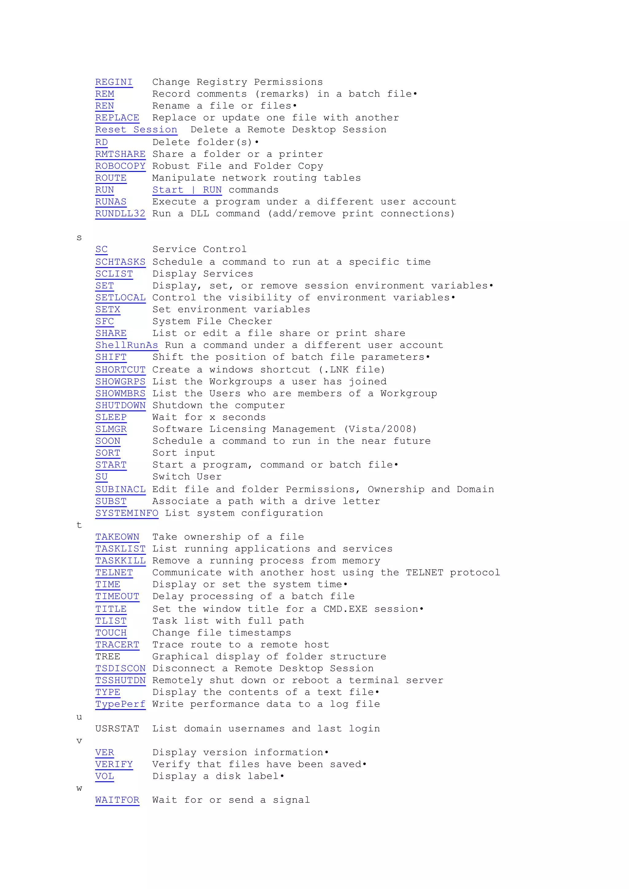 REGINI Change Registry Permissions
REM Record comments (remarks) in a batch file•
REN Rename a file or files•
REPLACE Replace or update one file with another
Reset Session Delete a Remote Desktop Session
RD Delete folder(s)•
RMTSHARE Share a folder or a printer
ROBOCOPY Robust File and Folder Copy
ROUTE Manipulate network routing tables
RUN Start | RUN commands
RUNAS Execute a program under a different user account
RUNDLL32 Run a DLL command (add/remove print connections)
s
SC Service Control
SCHTASKS Schedule a command to run at a specific time
SCLIST Display Services
SET Display, set, or remove session environment variables•
SETLOCAL Control the visibility of environment variables•
SETX Set environment variables
SFC System File Checker
SHARE List or edit a file share or print share
ShellRunAs Run a command under a different user account
SHIFT Shift the position of batch file parameters•
SHORTCUT Create a windows shortcut (.LNK file)
SHOWGRPS List the Workgroups a user has joined
SHOWMBRS List the Users who are members of a Workgroup
SHUTDOWN Shutdown the computer
SLEEP Wait for x seconds
SLMGR Software Licensing Management (Vista/2008)
SOON Schedule a command to run in the near future
SORT Sort input
START Start a program, command or batch file•
SU Switch User
SUBINACL Edit file and folder Permissions, Ownership and Domain
SUBST Associate a path with a drive letter
SYSTEMINFO List system configuration
t
TAKEOWN Take ownership of a file
TASKLIST List running applications and services
TASKKILL Remove a running process from memory
TELNET Communicate with another host using the TELNET protocol
TIME Display or set the system time•
TIMEOUT Delay processing of a batch file
TITLE Set the window title for a CMD.EXE session•
TLIST Task list with full path
TOUCH Change file timestamps
TRACERT Trace route to a remote host
TREE Graphical display of folder structure
TSDISCON Disconnect a Remote Desktop Session
TSSHUTDN Remotely shut down or reboot a terminal server
TYPE Display the contents of a text file•
TypePerf Write performance data to a log file
u
USRSTAT List domain usernames and last login
v
VER Display version information•
VERIFY Verify that files have been saved•
VOL Display a disk label•
w
WAITFOR Wait for or send a signal
 