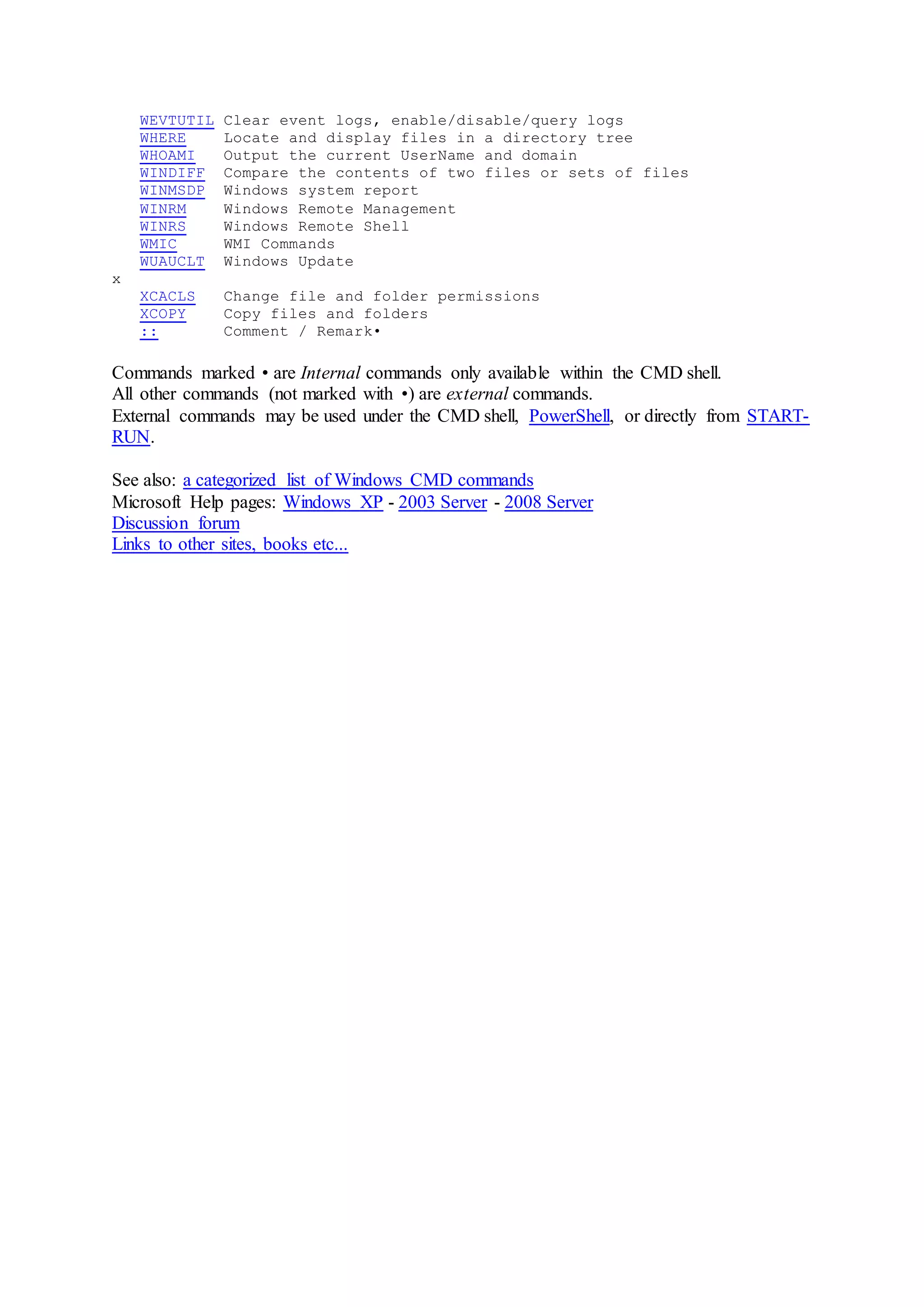 WEVTUTIL Clear event logs, enable/disable/query logs
WHERE Locate and display files in a directory tree
WHOAMI Output the current UserName and domain
WINDIFF Compare the contents of two files or sets of files
WINMSDP Windows system report
WINRM Windows Remote Management
WINRS Windows Remote Shell
WMIC WMI Commands
WUAUCLT Windows Update
x
XCACLS Change file and folder permissions
XCOPY Copy files and folders
:: Comment / Remark•
Commands marked • are Internal commands only available within the CMD shell.
All other commands (not marked with •) are external commands.
External commands may be used under the CMD shell, PowerShell, or directly from START-
RUN.
See also: a categorized list of Windows CMD commands
Microsoft Help pages: Windows XP - 2003 Server - 2008 Server
Discussion forum
Links to other sites, books etc...
 