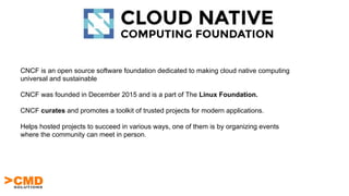 CNCF is an open source software foundation dedicated to making cloud native computing
universal and sustainable
CNCF was founded in December 2015 and is a part of The Linux Foundation.
CNCF curates and promotes a toolkit of trusted projects for modern applications.
Helps hosted projects to succeed in various ways, one of them is by organizing events
where the community can meet in person.
 