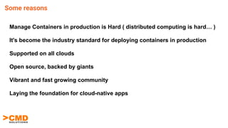 Manage Containers in production is Hard ( distributed computing is hard… )
It's become the industry standard for deploying containers in production
Supported on all clouds
Open source, backed by giants
Vibrant and fast growing community
Laying the foundation for cloud-native apps
Some reasons
 