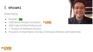 Helder Klemp
● Brazilian
● CMD Senior Devops Consultant
● AWS Fully Certified Professional
● + 15 years on Software Industry
● Focused on Cloud Native, DevOps, Continuous Delivery and Kubernetes
$ whoami
 