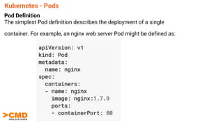Kubernetes - Pods
Pod Definition
The simplest Pod definition describes the deployment of a single
container. For example, an nginx web server Pod might be defined as:
 