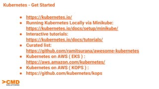 Kubernetes - Get Started
● https://kubernetes.io/
● Running Kubernetes Locally via Minikube:
https://kubernetes.io/docs/setup/minikube/
● Interactive tutorials:
https://kubernetes.io/docs/tutorials/
● Curated list:
https://github.com/ramitsurana/awesome-kubernetes
● Kubernetes on AWS ( EKS ) :
https://aws.amazon.com/kubernetes/
● Kubernetes on AWS ( KOPS ) :
● https://github.com/kubernetes/kops
 