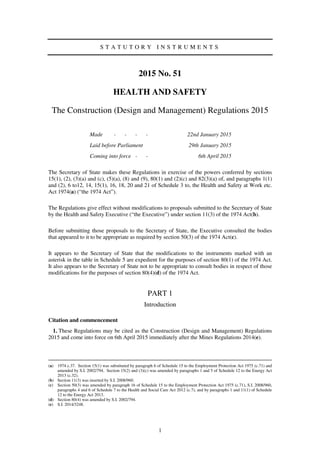 1
S T A T U T O R Y I N S T R U M E N T S
2015 No. 51
HEALTH AND SAFETY
The Construction (Design and Management) Regulations 2015
Made - - - - 22nd January 2015
Laid before Parliament 29th January 2015
Coming into force - - 6th April 2015
The Secretary of State makes these Regulations in exercise of the powers conferred by sections
15(1), (2), (3)(a) and (c), (5)(a), (8) and (9), 80(1) and (2)(c) and 82(3)(a) of, and paragraphs 1(1)
and (2), 6 to12, 14, 15(1), 16, 18, 20 and 21 of Schedule 3 to, the Health and Safety at Work etc.
Act 1974(a) (“the 1974 Act”).
The Regulations give effect without modifications to proposals submitted to the Secretary of State
by the Health and Safety Executive (“the Executive”) under section 11(3) of the 1974 Act(b).
Before submitting those proposals to the Secretary of State, the Executive consulted the bodies
that appeared to it to be appropriate as required by section 50(3) of the 1974 Act(c).
It appears to the Secretary of State that the modifications to the instruments marked with an
asterisk in the table in Schedule 5 are expedient for the purposes of section 80(1) of the 1974 Act.
It also appears to the Secretary of State not to be appropriate to consult bodies in respect of those
modifications for the purposes of section 80(4)(d) of the 1974 Act.
PART 1
Introduction
Citation and commencement
1. These Regulations may be cited as the Construction (Design and Management) Regulations
2015 and come into force on 6th April 2015 immediately after the Mines Regulations 2014(e).
(a) 1974 c.37. Section 15(1) was substituted by paragraph 6 of Schedule 15 to the Employment Protection Act 1975 (c.71) and
amended by S.I. 2002/794. Section 15(2) and (3)(c) was amended by paragraphs 1 and 5 of Schedule 12 to the Energy Act
2013 (c.32).
(b) Section 11(3) was inserted by S.I. 2008/960.
(c) Section 50(3) was amended by paragraph 16 of Schedule 15 to the Employment Protection Act 1975 (c.71), S.I. 2008/960,
paragraphs 4 and 6 of Schedule 7 to the Health and Social Care Act 2012 (c.7), and by paragraphs 1 and 11(1) of Schedule
12 to the Energy Act 2013.
(d) Section 80(4) was amended by S.I. 2002/794.
(e) S.I. 2014/3248.
 
