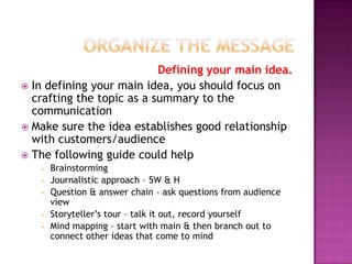 Defining your main idea.
 In defining your main idea, you should focus on
crafting the topic as a summary to the
communication
 Make sure the idea establishes good relationship
with customers/audience
 The following guide could help







Brainstorming
Journalistic approach – 5W & H
Question & answer chain – ask questions from audience
view
Storyteller’s tour – talk it out, record yourself
Mind mapping – start with main & then branch out to
connect other ideas that come to mind

 