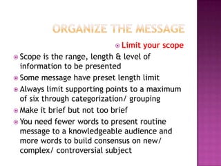  Limit

your scope
 Scope is the range, length & level of
information to be presented
 Some message have preset length limit
 Always limit supporting points to a maximum
of six through categorization/ grouping
 Make it brief but not too brief
 You need fewer words to present routine
message to a knowledgeable audience and
more words to build consensus on new/
complex/ controversial subject

 