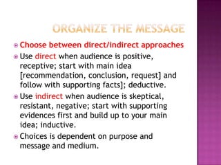  Choose

between direct/indirect approaches
 Use direct when audience is positive,
receptive; start with main idea
[recommendation, conclusion, request] and
follow with supporting facts]; deductive.
 Use indirect when audience is skeptical,
resistant, negative; start with supporting
evidences first and build up to your main
idea; inductive.
 Choices is dependent on purpose and
message and medium.

 