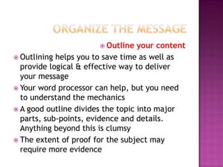  Outline

your content
 Outlining helps you to save time as well as
provide logical & effective way to deliver
your message
 Your word processor can help, but you need
to understand the mechanics
 A good outline divides the topic into major
parts, sub-points, evidence and details.
Anything beyond this is clumsy
 The extent of proof for the subject may
require more evidence

 