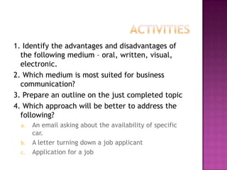 1. Identify the advantages and disadvantages of
the following medium – oral, written, visual,
electronic.
2. Which medium is most suited for business
communication?
3. Prepare an outline on the just completed topic
4. Which approach will be better to address the
following?
An email asking about the availability of specific
car.
b. A letter turning down a job applicant
c. Application for a job
a.

 