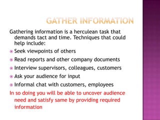 Gathering information is a herculean task that
demands tact and time. Techniques that could
help include:
 Seek viewpoints of others


Read reports and other company documents



Interview supervisors, colleagues, customers



Ask your audience for input



Informal chat with customers, employees

In so doing you will be able to uncover audience
need and satisfy same by providing required
information

 