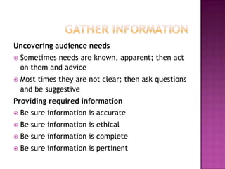 Uncovering audience needs


Sometimes needs are known, apparent; then act
on them and advice



Most times they are not clear; then ask questions
and be suggestive

Providing required information


Be sure information is accurate



Be sure information is ethical



Be sure information is complete



Be sure information is pertinent

 