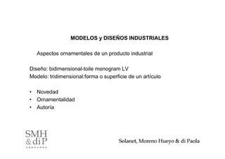 MODELOS y DISEÑOS INDUSTRIALES

   Aspectos ornamentales de un producto industrial

Diseño: bidimensional-toile monogram LV
Modelo: tridimensional:forma o superficie de un artículo

• Novedad
• Ornamentalidad
• Autoría




                                                           33
 