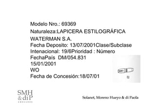 Modelo Nro.: 69369
Naturaleza:LAPICERA ESTILOGRÁFICA
WATERMAN S.A.
Fecha Deposito: 13/07/2001Clase/Subclase
Intenacional: 19/6Prioridad : Número
FechaPaís DM/054.831
15/01/2001
WO
Fecha de Concesión:18/07/01



                                           37
 