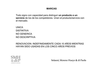MARCAS

Todo signo con capacidad para distinguir un producto o un
servicio de los de los competidores. Unen el producto/servicio con
el mercado.

UNICA
DISTINTIVA
NO GENERICA
NO DESCRIPTIVA

RENOVACION: INDEFINIDAMENTE CADA 10 AÑOS MIENTRAS
HAYAN SIDO USADAS EN LOS CINCO AÑOS PREVIOS




                                                                 5
 