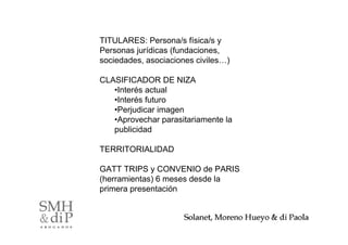 TITULARES: Persona/s física/s y
Personas jurídicas (fundaciones,
sociedades, asociaciones civiles…)

CLASIFICADOR DE NIZA
   •Interés actual
   •Interés futuro
   •Perjudicar imagen
   •Aprovechar parasitariamente la
   publicidad

TERRITORIALIDAD

GATT TRIPS y CONVENIO de PARIS
(herramientas) 6 meses desde la
primera presentación


                                     6
 