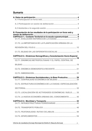 Sumario
A. Datos de participación................................................................................. 4
  A.1 Participación en foros web .................................................................... 4

   A. 2 Participación en sesión de deliberación ............................................. 4

   A.3 Asistentes a la segunda sesión ............................................................ 4

B. Presentación de los resultados de la participación en foros web y
sesión de deliberación ..................................................................................... 6
CAPÍTULO 1.- Contexto Territorial en la escala supramunicipal.................. 9
  C1.T1. EVOLUCIÓN HISTÓRICA DE LA CIUDAD ........................................ 9

   C1.T2. LA IMPORTANCIA DE LA PLANIFICACIÓN URBANA EN LA

   REVISIÓN DEL P.G.O.U. .............................................................................. 12

   C1.T3. BILBAO EN LAS DIFERENTES ESCALAS .................................... 15

CAPÍTULO 2.- Dinámicas Demográficas y Caracterización Socio-Espacial
......................................................................................................................... 19
   C2.T1. DINÁMICAS METROPOLITANAS Y EL PAPEL CENTRAL DE

   BILBAO ........................................................................................................ 19

   C2.T2. DINÁMICA DEMOGRÁFICA RECIENTE ......................................... 21

   C2.T3. INMIGRACION.................................................................................. 25

CAPÍTULO 3.- Dinámicas Sociolaborales y la Base Productiva ................. 29
 C3.T1. CENTRALIDAD ECONÓMICA DE BILBAO .................................... 29

   C3.T2. ESTRUCTURA ECONÓMICA DE LA CIUDAD. ESPECIALIZACIÓN

   SECTORIAL ................................................................................................. 32

   C3.T3. LOCALIZACIÓN DE ACTIVIDADES ECONÓMICAS. SUELO ........ 35

   C3.T4. LA NUEVA ECONOMÍA URBANA DEL CONOCIMIENTO .............. 40

CAPÍTULO 4.- Movilidad y Transporte .......................................................... 43
 C4.T1. INFRAESTRUCTURAS FERROVIARIAS ........................................ 43

   C4.T2. TRANSPORTE PÚBLICO ................................................................ 46

   C4.T3. PEATONALIDAD. RUTAS CICLABLES .......................................... 50

   C4.T4. APARCAMIENTOS ........................................................................... 54


Informe de resultados [Consejo Municipal de Distrito 8- Basurto-Zorroza]                                                2
 