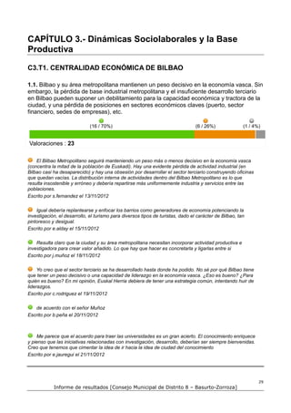 CAPÍTULO 3.- Dinámicas Sociolaborales y la Base
Productiva

C3.T1. CENTRALIDAD ECONÓMICA DE BILBAO

1.1. Bilbao y su área metropolitana mantienen un peso decisivo en la economía vasca. Sin
embargo, la pérdida de base industrial metropolitana y el insuficiente desarrollo terciario
en Bilbao pueden suponer un debilitamiento para la capacidad económica y tractora de la
ciudad, y una pérdida de posiciones en sectores económicos claves (puerto, sector
financiero, sedes de empresas), etc.

                              (16 / 70%)                                         (6 / 26%)              (1 / 4%)


Valoraciones : 23

    El Bilbao Metropolitano seguirá manteniendo un peso más o menos decisivo en la economía vasca
(concentra la mitad de la población de Euskadi). Hay una evidente pérdida de actividad industrial (en
Bilbao casi ha desaparecido) y hay una obsesión por desarrollar el sector terciario construyendo oficinas
que quedan vacías. La distribución interna de actividades dentro del Bilbao Metropolitano es lo que
resulta insostenible y erróneo y debería repartirse más uniformemente industria y servicios entre las
poblaciones.
Escrito por s.fernandez el 13/11/2012

    Igual debería replantearse y enfocar los barrios como generadores de economía potenciando la
investigación, el desarrollo, el turismo para diversos tipos de turistas, dado el carácter de Bilbao, tan
pintoresco y desigual.
Escrito por e.alday el 15/11/2012

    Resulta claro que la ciudad y su área metropolitana necesitan incorporar actividad productiva e
investigadora para crear valor añadido. Lo que hay que hacer es concretarla y ligarlas entre si
Escrito por j.muñoz el 18/11/2012

     Yo creo que el sector terciario se ha desarrollado hasta donde ha podido. No sé por qué Bilbao tiene
que tener un peso decisivo o una capacidad de liderazgo en la economía vasca. ¿Eso es bueno? ¿Para
quién es bueno? En mi opinión, Euskal Herria debiera de tener una estrategia común, intentando huir de
liderazgos.
Escrito por c.rodriguez el 19/11/2012

   de acuerdo con el señor Muñoz
Escrito por b.peña el 20/11/2012



    Me parece que el acuerdo para traer las universidades es un gran acierto. El conocimiento enriquece
y pienso que las iniciativas relacionadas con investigación, desarrollo, deberían ser siempre bienvenidas.
Creo que tenemos que cimentar la idea de ir hacia la idea de ciudad del conocimiento
Escrito por e.jauregui el 21/11/2012




                                                                                                               29
            Informe de resultados [Consejo Municipal de Distrito 8 – Basurto-Zorroza]
 