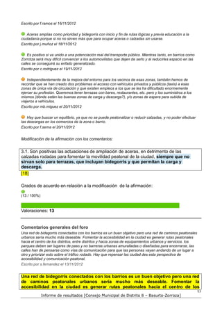 Escrito por f.ramos el 16/11/2012

   Aceras amplias como prioridad y bidegorris con inicio y fin de rutas lógicas y previa educación a la
ciudadanía porque si no no sirven más que para ocupar aceras o calzadas sin usarse.
Escrito por j.muñoz el 18/11/2012

    Es positivo si va unido a una potenciación real del transporte público. Mientras tanto, en barrios como
Zorrotza será muy difícil convencer a los automovilistas que dejen de serlo y al reducirles espacio en las
calles se conseguirá su enfado generalizado.
Escrito por c.rodriguez el 19/11/2012

    Independientemente de la mejora del entorno para los vecinos de esas zonas, también hemos de
recordar que se han creado dos problemas el acceso con vehículos privados y públicos (taxis) a esas
zonas de única vía de circulación y que existen empleos a los que se les ha dificultado enormemente
ejercer su profesión. Queremos tener terrazas con bares, restaurantes, etc. pero y los suministros a los
mismos (dónde están las buenas zonas de carga y descarga?), y/o zonas de espera para subida de
viajeros a vehículos.
Escrito por mb.miguez el 20/11/2012

    Hay que buscar un equilibrio, ya que no se puede peatonalizar o reducir calzadas, y no poder efectuar
las descargas en los comercios de la zona o barrio.
Escrito por f.serna el 20/11/2012


Modificación de la afirmación con los comentarios:


3.1. Son positivas las actuaciones de ampliación de aceras, en detrimento de las
calzadas rodadas para fomentar la movilidad peatonal de la ciudad, siempre que no
sirvan solo para terrazas, que incluyan bidegorris y que permitan la carga y
descarga.
[18]

Grados de acuerdo en relación a la modificación de la afirmación:

(13 / 100%)



Valoraciones: 13


Comentarios generales del foro
Una red de bidegorris conectados con los barrios es un buen objetivo pero una red de caminos peatonales
urbanos sería mucho más deseable. Fomentar la accesibilidad en la ciudad es generar rutas peatonales
hacia el centro de los distritos, entre distritos y hacia zonas de equipamientos urbanos y servicios. los
parques deben ser lugares de paso y no barreras urbanas amuralladas o diseñadas para encerrarse, las
calles han de pensarse como vías de comunicación para que las personas vayan andando de un lugar a
otro y priorizar esto sobre el tráfico rodado. Hay que repensar las ciudad des esta perspectiva de
accesibilidad y comunicación peatonal.
Escrito por s.fernandez el 13/11/2012


Una red de bidegorris conectados con los barrios es un buen objetivo pero una red
de caminos peatonales urbanos sería mucho más deseable. Fomentar la
accesibilidad en la ciudad es generar rutas peatonales hacia el centro de los
                                                                                                              53
              Informe de resultados [Consejo Municipal de Distrito 8 – Basurto-Zorroza]
 