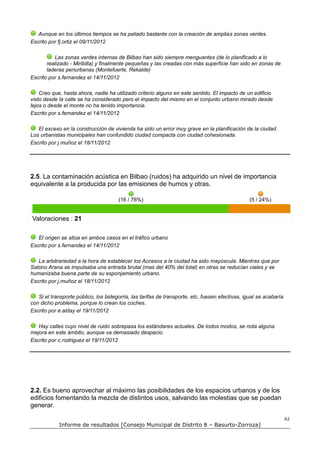 Aunque en los últimos tiempos se ha paliado bastante con la creación de amplias zonas verdes.
Escrito por fj.ortiz el 09/11/2012

          Las zonas verdes internas de Bilbao han sido siempre menguantes (de lo planificado a lo
       realizado - Miribilla) y finalmente pequeñas y las creadas con más superficie han sido en zonas de
       laderas periurbanas (Montefuerte, Rekalde)
Escrito por s.fernandez el 14/11/2012

    Creo que, hasta ahora, nadie ha utilizado criterio alguno en este sentido. El impacto de un edificio
visto desde la calle se ha considerado pero el impacto del mismo en el conjunto urbano mirado desde
lejos o desde el monte no ha tenido importancia.
Escrito por s.fernandez el 14/11/2012

   El exceso en la construcción de vivienda ha sido un error muy grave en la planificación de la ciudad.
Los urbanistas municipales han confundido ciudad compacta con ciudad cohesionada.
Escrito por j.muñoz el 18/11/2012




2.5. La contaminación acústica en Bilbao (ruidos) ha adquirido un nivel de importancia
equivalente a la producida por las emisiones de humos y otras.

                                       (16 / 76%)                                                (5 / 24%)


Valoraciones : 21

   El origen se sitúa en ambos casos en el tráfico urbano
Escrito por s.fernandez el 14/11/2012

   La arbitrariedad a la hora de establecer los Accesos a la ciudad ha sido mayúscula. Mientras que por
Sabino Arana se impulsaba una entrada brutal (mas del 40% del total) en otras se reducían viales y se
humanizaba buena parte de su esponjamiento urbano.
Escrito por j.muñoz el 18/11/2012

   Si el transporte público, los bidegorris, las tarifas de transporte, etc, fuesen efectivas, igual se acabaría
con dicho problema, porque lo crean los coches.
Escrito por e.alday el 19/11/2012

   Hay calles cuyo nivel de ruido sobrepasa los estándares actuales. De todos modos, se nota alguna
mejora en este ámbito, aunque va demasiado despacio.
Escrito por c.rodriguez el 19/11/2012




2.2. Es bueno aprovechar al máximo las posibilidades de los espacios urbanos y de los
edificios fomentando la mezcla de distintos usos, salvando las molestias que se puedan
generar.

                                                                                                                   62
            Informe de resultados [Consejo Municipal de Distrito 8 – Basurto-Zorroza]
 