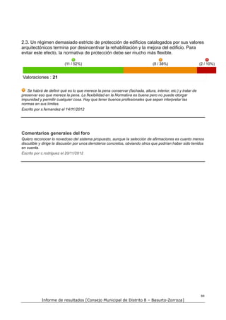 2.3. Un régimen demasiado estricto de protección de edificios catalogados por sus valores
arquitectónicos termina por desincentivar la rehabilitación y la mejora del edificio. Para
evitar este efecto, la normativa de protección debe ser mucho más flexible.

                          (11 / 52%)                                            (8 / 38%)                     (2 / 10%)


Valoraciones : 21

   Se habrá de definir qué es lo que merece la pena conservar (fachada, altura, interior, etc.) y tratar de
preservar eso que merece la pena. La flexibilidad en la Normativa es buena pero no puede otorgar
impunidad y permitir cualquier cosa. Hay que tener buenos profesionales que sepan interpretar las
normas en sus límites.
Escrito por s.fernandez el 14/11/2012




Comentarios generales del foro
Quiero reconocer lo novedoso del sistema propuesto, aunque la selección de afirmaciones es cuanto menos
discutible y dirige la discusión por unos derroteros concretos, obviando otros que podrían haber sido tenidos
en cuenta.
Escrito por c.rodriguez el 20/11/2012




                                                                                                              84
            Informe de resultados [Consejo Municipal de Distrito 8 – Basurto-Zorroza]
 
