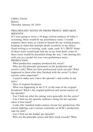 CMDA 210-02
Haines
Thursday January 30, 2019
PRELIMINARY NOTES ON FRESH PRINCE: MISTAKEN
IDENTITY
If I were going to write a 10-page critical analysis of today’s
screening, these would be my preliminary notes. I would
organize these notes as a kind of launch for my writing project,
keeping in mind that multiple drafts would be in my future.
Good writing is re-writing, yeah, yeah, yeah. It’s TRUE! Some
of these notes would help lead me to my final draft; some of
these notes would be discarded along the way. I am sharing this
with you as a model for your own preliminary notes.
PRODUCTION
· What production company produced the series?
· Who are the principle personnel on the production and
creative side? What are their professional track records? What
happened to them after they finished with the series? Is their
current status important?
· I need to make sure I have the episode’s end credits in my
notes.
· Date of original broadcast.
· What was happening in the U.S. at the time of the original
broadcast? What’s the original political and social context of
the episode?
· Can I find out what the ratings were generally for the series?
· Can I find out the specific audience rating for this episode
when it first aired?
· Looks like standard multi-camera sitcom live production; flat
sitcom lighting; can I contact somebody on SCM’s production
side for info?
· Can I find out the budget per episode?
· Who are the principle actors and their track records? What
 
