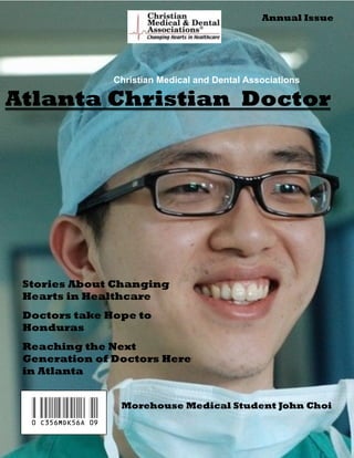 Annual Issue




                    Christian Medical and Dental Associations

Atlanta Christian Doctor




 Stories About Changing
 Hearts in Healthcare
 Doctors take Hope to
 Honduras
 Reaching the Next
 Generation of Doctors Here
 in Atlanta



  0 c356mdk56A 09    Morehouse Medical Student John Choi
 
