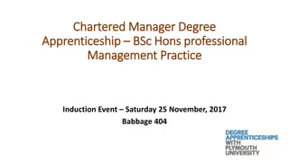 Chartered Manager Degree
Apprenticeship – BSc Hons professional
Management Practice
Induction Event – Saturday 25 November, 2017
Babbage 404
 