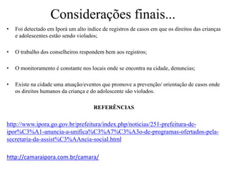 Considerações finais...
• Foi detectado em Iporá um alto índice de registros de casos em que os direitos das crianças
e adolescentes estão sendo violados;
• O trabalho dos conselheiros respondem bem aos registros;
• O monitoramento é constante nos locais onde se encontra na cidade, denuncias;
• Existe na cidade uma atuação/eventos que promove a prevenção/ orientação de casos onde
os direitos humanos da criança e do adolescente são violados.
REFERÊNCIAS
http://www.ipora.go.gov.br/prefeitura/index.php/noticias/251-prefeitura-de-
ipor%C3%A1-anuncia-a-unifica%C3%A7%C3%A3o-de-programas-ofertados-pela-
secretaria-da-assist%C3%AAncia-social.html
http://camaraipora.com.br/camara/
 