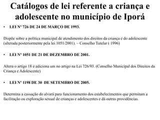 Catálogos de lei referente a criança e
adolescente no município de Iporá
• LEI Nº 726 DE 24 DE MARÇO DE 1993.
Dispõe sobre a política municipal de atendimento dos direitos da criança e do adolescente
(alterada posteriormente pela lei 1051/2001). – Conselho Tutelar ( 1996)
• LEI Nº 1051 DE 21 DE DEZEMBRO DE 2001.
Altera o artigo 18 e adiciona um no artigo na Lei 726/93. (Conselho Municipal dos Direitos da
Criança e Adolescente)
• LEI Nº 1198 DE 30 DE SETEMBRO DE 2005.
Determina a cassação do alvará para funcionamento dos estabelecimentos que permitam a
facilitação ou exploração sexual de crianças e adolescentes e dá outras providências.
 