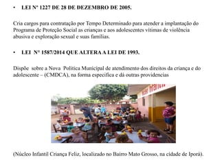• LEI Nº 1227 DE 28 DE DEZEMBRO DE 2005.
Cria cargos para contratação por Tempo Determinado para atender a implantação do
Programa de Proteção Social as crianças e aos adolescentes vítimas de violência
abusiva e exploração sexual e suas famílias.
• LEI N° 1587/2014 QUE ALTERAA LEI DE 1993.
Dispõe sobre a Nova Politica Municipal de atendimento dos direitos da criança e do
adolescente – (CMDCA), na forma especifica e dá outras providencias
(Núcleo Infantil Criança Feliz, localizado no Bairro Mato Grosso, na cidade de Iporá).
 