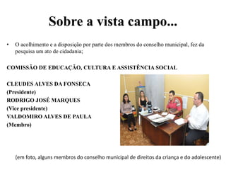 Sobre a vista campo...
• O acolhimento e a disposição por parte dos membros do conselho municipal, fez da
pesquisa um ato de cidadania;
COMISSÃO DE EDUCAÇÃO, CULTURA E ASSISTÊNCIA SOCIAL
CLEUDES ALVES DA FONSECA
(Presidente)
RODRIGO JOSÉ MARQUES
(Vice presidente)
VALDOMIRO ALVES DE PAULA
(Membro)
(em foto, alguns membros do conselho municipal de direitos da criança e do adolescente)
 