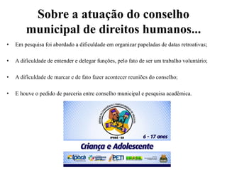 Sobre a atuação do conselho
municipal de direitos humanos...
• Em pesquisa foi abordado a dificuldade em organizar papeladas de datas retroativas;
• A dificuldade de entender e delegar funções, pelo fato de ser um trabalho voluntário;
• A dificuldade de marcar e de fato fazer acontecer reuniões do conselho;
• E houve o pedido de parceria entre conselho municipal e pesquisa acadêmica.
 