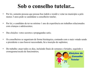 Sob o conselho tutelar...
• Por lei, somente pessoas que possua boa índole e residir e votar no município a pelo
menos 3 anos pode se candidatar a conselheiro tutelar;
• Por lei, o candidato de ter no mínimo 1 ano de experiência em trabalhos relacionados
com crianças e adolescentes;
• Das eleições: votos secretos e propagandas sutis;
• Os conselheiros se organizam de forma hierárquica, contando com o mais votado sendo
o presidente e caso houver necessidade, há a inserção de suplentes;
• Do trabalho: atuar todos os dias, incluindo finais de semanas e feriados, seguindo o
cronograma/escala de funcionários;
 