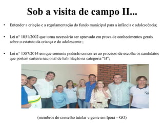 Sob a visita de campo II...
• Entender a criação e a regulamentação do fundo municipal para a infância e adolescência;
• Lei n° 1051/2002 que torna necessário ser aprovado em prova de conhecimentos gerais
sobre o estatuto da criança e do adolescente ;
• Lei n° 1587/2014 em que somente poderão concorrer ao processo de escolha os candidatos
que portem carteira nacional de habilitação na categoria “B”;
(membros do conselho tutelar vigente em Iporá – GO)
 