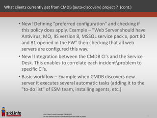 What clients currently get from CMDB (auto-discovery) project ? (cont.)


        • New! Defining “preferred configuration" and checking if
          this policy does apply. Example – "Web Server should have
          Antivirus, MQ, IIS version 8, MSSQL service pack x, port 80
          and 81 opened in the FW" then checking that all web
          servers are configured this way.
        • New! Integration between the CMDB CI's and the Service
          Desk. This enables to correlate each incidentproblem to
          specific CI's.
        • Basic workflow – Example when CMDB discovers new
          server it executes several automatic tasks (adding it to the
          "to-do list" of ESM team, installing agents, etc.)



                     Pini Cohen’s work Copyright STKI@2012
                     Do not remove source or attribution from any slide or graph   16
 
