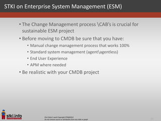 STKI on Enterprise System Management (ESM)

     • The Change Management process CAB’s is crucial for
       sustainable ESM project
     • Before moving to CMDB be sure that you have:
        •   Manual change management process that works 100%
        •   Standard system management (agentagentless)
        •   End User Experience
        •   APM where needed
     • Be realistic with your CMDB project




                  Pini Cohen’s work Copyright STKI@2012
                  Do not remove source or attribution from any slide or graph   20
 