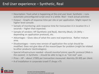 End User experience – Synthetic, Real

     • Description: Track what is happening at the end user level. Synthetic – runs
       automatic preconfigured script once in a while. Real – track actual activities
     • Output – Graphs of response time per site or per application. Might report to
       higher level console.
     • Sample of monitoring: pick response time for transaction A in location B is 2
       seconds – higher than expected.
     • Sample of vendors: HP (Synthetic and Real), Aternity (Real), CA (Wily –
       depending on application protocol), etc.
     • Advantages – Gives idea of what the users real experience. Rather mature
       area.
     • Disadvantages – every new version of application the script should be
       modified. Does not give idea of the reasonlayer for problem (might be related
       to other products technologies).
     • Special infrastructure needed –should monitormimic specific protocol (Web is
       the easiest) in Synthetic – should be able to log in as “not real” user.
     • Price – HP – about 1700$ per transaction measured. Aternity 20-30$ per client.
     • # of installation in corporate Israeli IT shops >75


                    Pini Cohen’s work Copyright STKI@2012
                    Do not remove source or attribution from any slide or graph
 