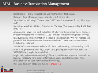 BTM – Business Transaction Management

    • Description: Follow transactions via “sniffing like” technique.
    • Output – flow of transactions – statistics, SLA errors, etc.
    • Sample of monitoring - Transaction “1111” went into server A but did not go
      out”
    • Sample of vendors – Optier, Corralsense, Vantage (Compuware) Big 4 (CA IBM
      BMC HP)
    • Advantages – gives the best indication of where is the process stuck. Enables
      proactive operations (call client “1111” and tell him something went wrong).
    • Disadvantages- Implementation is specific to application. Will not replace the
      general ESM. Many times not installed on the PC. Less mature – only few
      installations in Israel.
    • Special infrastructure needed –should listen to incoming, outcomming traffic.
    • Price – rough estimation - $3,000 per CPU, pricing per application starts at
      $100K (Optier) might be much less.
    • Might help in business monitoring? Since it handles each transaction and can
      transfer metadata (and data) information about each transaction. This
      metadata can be used for business monitoring.
    • # of installation in corporate Israeli IT shops <10

                   Pini Cohen’s work Copyright STKI@2012
                   Do not remove source or attribution from any slide or graph
 