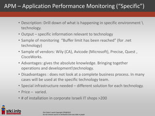 APM – Application Performance Monitoring (“Specific”)

     • Description: Drill down of what is happening in specific environment 
       technology.
     • Output – specific information relevant to technology
     • Sample of monitoring “Buffer limit has been reached” (for .net
       technology)
     • Sample of vendors: Wily (CA), Avicode (Microsoft), Precise, Quest ,
       CiscoWorks.
     • Advantages: gives the absolute knowledge. Bringing together
       operations and developmenttechnology.
     • Disadvantages : does not look at a complete business process. In many
       cases will be used at the specific technology team.
     • Special infrastructure needed – different solution for each technology.
     • Price – varied.
     • # of installation in corporate Israeli IT shops >200


                   Pini Cohen’s work Copyright STKI@2012
                   Do not remove source or attribution from any slide or graph
 