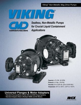 Viking ® Non-Metallic Mag Drive Pumps




                                      Sealless, Non-Metallic Pumps
                                      for Crucial Liquid Containment
                                      Applications




                                                               Capacity to 75 LPM (20 GPM)
                                                               Pressure to 10 Bar (150 PSI)
                                                               Viscosity 0.8 to 5,000 cSt (28 to 25,000 SSU)
                                                               Temperature -40°C to +65°C (-40°F to +150°F)



Universal Flanges & Motor Adapters
• Standard Housing Mates to Both DIN and ANSI Flange Systems
• Standard Adapters Mate to Multiple NEMA and IEC Motors
 